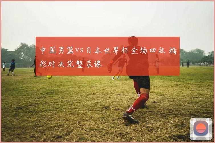 中国男篮vs日本世界杯全场回放 精彩对决完整录像