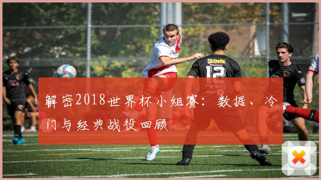 解密2018世界杯小组赛：数据、冷门与经典战役回顾